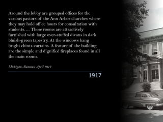 Around the lobby are grouped offices for the
various pastors of the Ann Arbor churches where
they may hold office hours for consultation with
students…. These rooms are attractively
furnished with large over-stuffed divans in dark
bluish-green tapestry. At the windows hang
bright chintz curtains. A feature of the building
are the simple and dignified fireplaces found in all
the main rooms.
Michigan Alumnus, April 1917
1917
 