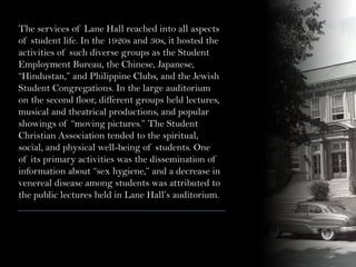 The services of Lane Hall reached into all aspects
of student life. In the 1920s and 30s, it hosted the
activities of such diverse groups as the Student
Employment Bureau, the Chinese, Japanese,
“Hindustan,” and Philippine Clubs, and the Jewish
Student Congregations. In the large auditorium
on the second floor, different groups held lectures,
musical and theatrical productions, and popular
showings of “moving pictures.” The Student
Christian Association tended to the spiritual,
social, and physical well-being of students. One
of its primary activities was the dissemination of
information about “sex hygiene,” and a decrease in
venereal disease among students was attributed to
the public lectures held in Lane Hall’s auditorium.
 