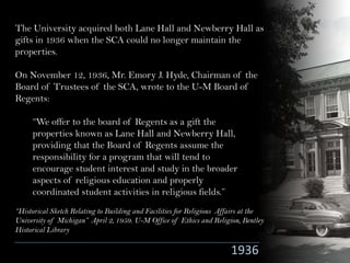 The University acquired both Lane Hall and Newberry Hall as
gifts in 1936 when the SCA could no longer maintain the
properties.
On November 12, 1936, Mr. Emory J. Hyde, Chairman of the
Board of Trustees of the SCA, wrote to the U-M Board of
Regents:
1936
“We offer to the board of Regents as a gift the
properties known as Lane Hall and Newberry Hall,
providing that the Board of Regents assume the
responsibility for a program that will tend to
encourage student interest and study in the broader
aspects of religious education and properly
coordinated student activities in religious fields.”
“Historical Sketch Relating to Building and Facilities for Religious Affairs at the
University of Michigan” April 2, 1959. U-M Office of Ethics and Religion, Bentley
Historical Library
 