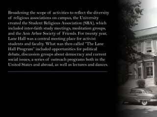 Broadening the scope of activities to reflect the diversity
of religious associations on campus, the University
created the Student Religious Association (SRA), which
included inter-faith study meetings, meditation groups,
and the Ann Arbor Society of Friends. For twenty year,
Lane Hall was a central meeting place for activist
students and faculty. What was then called “The Lane
Hall Program” included opportunities for political
debate, discussion groups about democracy and current
social issues, a series of outreach programs both in the
United States and abroad, as well as lectures and dances.
 