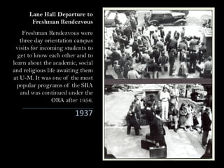Lane Hall Departure to
Freshman Rendezvous
1937
Freshman Rendezvous were
three day orientation campus
visits for incoming students to
get to know each other and to
learn about the academic, social
and religious life awaiting them
at U-M. It was one of the most
popular programs of the SRA
and was continued under the
ORA after 1956.
 