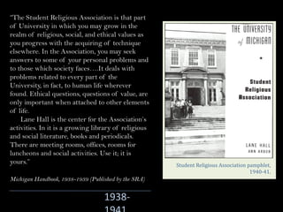 1938-
Student	Religious	Association	pamphlet,	
1940-41.
“The Student Religious Association is that part
of University in which you may grow in the
realm of religious, social, and ethical values as
you progress with the acquiring of technique
elsewhere. In the Association, you may seek
answers to some of your personal problems and
to those which society faces….It deals with
problems related to every part of the
University, in fact, to human life wherever
found. Ethical questions, questions of value, are
only important when attached to other elements
of life.
Lane Hall is the center for the Association’s
activities. In it is a growing library of religious
and social literature, books and periodicals.
There are meeting rooms, offices, rooms for
luncheons and social activities. Use it; it is
yours.”
Michigan Handbook, 1938-1939 (Published by the SRA)
 