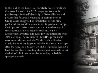 In the mid-1940s, Lane Hall regularly hosted meetings
that complemented the SRA programs, such as the
pacifist organization Fellowship of Reconciliation and
groups that fostered democracy on campus such as
Group Z and Insight. The newsletters of the SRA
published student debates about aid to post-war Europe,
the impact of racism on campus and the advocacy of
civil rights, and social reforms such as the Fair
Employment Practice Bill. Lew Towler, a graduate from
1950 and an active member of the SRA, particularly
remembers the work of the World Student Service
Fund, the relief packages which the SRA sent to Europe
after the war, and a boycott which he organized against a
local barber shop when they claimed not to be able to cut
the hair of black customers because they lacked the
appropriate tools.
 