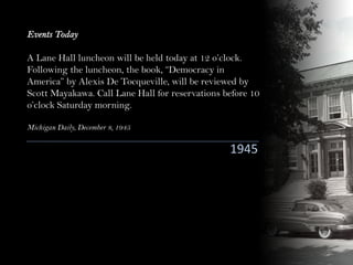 1945
Events Today
A Lane Hall luncheon will be held today at 12 o’clock.
Following the luncheon, the book, “Democracy in
America” by Alexis De Tocqueville, will be reviewed by
Scott Mayakawa. Call Lane Hall for reservations before 10
o’clock Saturday morning.
Michigan Daily, December 8, 1945
 