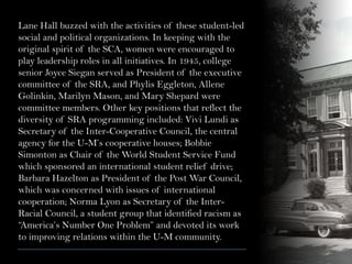 Lane Hall buzzed with the activities of these student-led
social and political organizations. In keeping with the
original spirit of the SCA, women were encouraged to
play leadership roles in all initiatives. In 1945, college
senior Joyce Siegan served as President of the executive
committee of the SRA, and Phylis Eggleton, Allene
Golinkin, Marilyn Mason, and Mary Shepard were
committee members. Other key positions that reflect the
diversity of SRA programming included: Vivi Lundi as
Secretary of the Inter-Cooperative Council, the central
agency for the U-M’s cooperative houses; Bobbie
Simonton as Chair of the World Student Service Fund
which sponsored an international student relief drive;
Barbara Hazelton as President of the Post War Council,
which was concerned with issues of international
cooperation; Norma Lyon as Secretary of the Inter-
Racial Council, a student group that identified racism as
“America’s Number One Problem” and devoted its work
to improving relations within the U-M community.
 