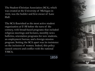 The Student Christian Association (SCA), which
was created at the University of Michigan in
1859, was the builder and first owner of Lane
Hall.
The SCA flourished as the most active student
organization at U-M before the turn of the
century, with broad-based programs that included
religious meetings and lectures, monthly news
bulletins, orientation programs for new students,
an employment bureau, and a foreign mission
program. Setting the SCA apart was its insistence
on the inclusion of women. Indeed, this policy
caused concern and conflict with the national
YMCA.
1859
 
