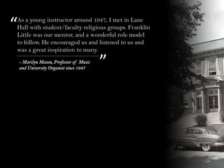 “
”
As a young instructor around 1947, I met in Lane
Hall with student/faculty religious groups. Franklin
Little was our mentor, and a wonderful role model
to follow. He encouraged us and listened to us and
was a great inspiration to many.
- Marilyn Mason, Professor of Music
and University Organist since 1947
 