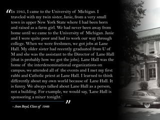 “
”
In 1945, I came to the University of Michigan. I
traveled with my twin sister, Janie, from a very small
town in upper New York State where I had been born
and raised as a farm girl. We had never been away from
home until we came to the University of Michigan. Janie
and I were quite poor and had to work our way through
college. When we were freshmen, we got jobs at Lane
Hall. My older sister had recently graduated from U of
M and she was the assistant to the Director of Lane Hall
(that is probably how we got the jobs). Lane Hall was the
home of the interdenominational organizations on
campus; we attended all of the events and I met my first
rabbi and Catholic priest at Lane Hall. I learned to think
differently about my own world because of Lane Hall. It
is funny. We always talked about Lane Hall as a person,
not a building. For example, we would say, ‘Lane Hall is
sponsoring a mixer tonight.’
- Jean Boyd, Class of 1949
 