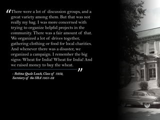 “
”- Robina Quale Leach, Class of 1952,
Secretary of the SRA 1951-52
There were a lot of discussion groups, and a
great variety among them. But that was not
really my bag. I was more concerned with
trying to organize helpful projects in the
community. There was a fair amount of that.
We organized a lot of drives together,
gathering clothing or food for local charities.
And whenever there was a disaster, we
organized a campaign. I remember the big
signs: Wheat for India! Wheat for India! And
we raised money to buy the wheat.
 