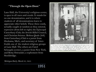 Lane Hall, the University’s religious center,
is open to all races and creeds. It stands for
no one denomination, and it is where
students of all denominations learn to
appreciate other beliefs. These three coeds,
actually caught at random as they entered,
represent (from left to right) the Episcopal
Canterbury Club, the Jewish Hillel Council,
and Christian Science. Robina Quale (left)
from Canterbury Club is a junior from
Onekama, Mich., and secretary of Inter-
Guild, one of the student religious groups
at Lane Hall. The others are Carol
Schnapik (center), a junior from New York,
and Betty Ostrander, a sophomore from
Stockbridge.
Michigan Daily, March 31, 1951.
“Through the Open Door.”
1951
 