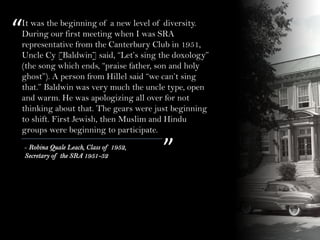 It was the beginning of a new level of diversity.
During our first meeting when I was SRA
representative from the Canterbury Club in 1951,
Uncle Cy [Baldwin] said, “Let’s sing the doxology”
(the song which ends, “praise father, son and holy
ghost”). A person from Hillel said “we can’t sing
that.” Baldwin was very much the uncle type, open
and warm. He was apologizing all over for not
thinking about that. The gears were just beginning
to shift. First Jewish, then Muslim and Hindu
groups were beginning to participate.
“
”- Robina Quale Leach, Class of 1952,
Secretary of the SRA 1951-52
 