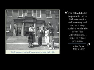 The SRA did a lot
to promote inter-
faith cooperation
and harmony, and
served a very
positive role in the
life of the
University and, I
hope, to reduce
prejudice.
- Alan Berson,
Class of 1953
“
”
S.R.A.	members	and	staff	on	the	steps	of	Lane	Hall,	1951
 