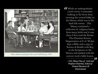- C.E. Olson, Class of 1952 and
Professor Emeritus, School of
Natural Resources &
Environment
“
”
SRA	cabinet	meeting	in	the	Lane	Hall	library,	1953
While an undergraduate
(1948-1952), I remember
walking in the front door,
crossing the central lobby to
the library which was in the
back left corner…The
library contained a
collection of religious books
from many faiths and it was
there I first read the Koran.
The Christian Science
Organization at U of M also
kept a Bible and a copy of
Science & Health with Key
to the Scriptures in the
library, and marked with the
current week’s bible lesson.
 