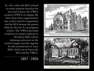 In 1897, when the SCA refused
to create separate branches for
men and women, the YMCA
created a YWCA on campus. By
1904, these three organizations
saw a clear need for cooperation
and the SCA became the parent
body for the two Ys as program
centers. The YWCA provided
residence to women students in
Newberry Hall, and its
statuesque presence on the
central campus was the impetus
for the construction of Lane
Hall, which was to house the
SCA and the YMCA.
Newberry	Hall	- From	The	Chronicle, May	12,	1888		
From	Proposed	New	Building	for	YMCA,	circa	1912
1897 - 1904
 