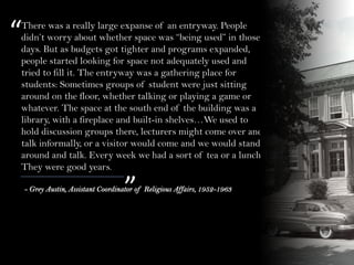 There was a really large expanse of an entryway. People
didn’t worry about whether space was “being used” in those
days. But as budgets got tighter and programs expanded,
people started looking for space not adequately used and
tried to fill it. The entryway was a gathering place for
students: Sometimes groups of student were just sitting
around on the floor, whether talking or playing a game or
whatever. The space at the south end of the building was a
library, with a fireplace and built-in shelves…We used to
hold discussion groups there, lecturers might come over and
talk informally, or a visitor would come and we would stand
around and talk. Every week we had a sort of tea or a lunch.
They were good years.
“
”- Grey Austin, Assistant Coordinator of Religious Affairs, 1952-1963
 
