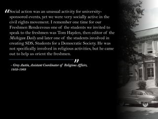 “
”- Grey Austin, Assistant Coordinator of Religious Affairs,
1952-1963
Social action was an unusual activity for university-
sponsored events, yet we were very socially active in the
civil rights movement. I remember one time for our
Freshmen Rendezvous one of the students we invited to
speak to the freshmen was Tom Hayden, then editor of the
Michigan Daily and later one of the students involved in
creating SDS, Students for a Democratic Society. He was
not specifically involved in religious activities, but he came
out to help us orient the freshmen.
 