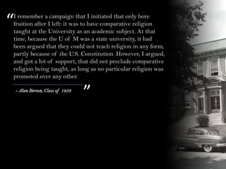 “
”- Alan Berson, Class of 1953
I remember a campaign that I initiated that only bore
fruition after I left: it was to have comparative religion
taught at the University as an academic subject. At that
time, because the U of M was a state university, it had
been argued that they could not teach religion in any form,
partly because of the U.S. Constitution. However, I argued,
and got a lot of support, that did not preclude comparative
religion being taught, as long as no particular religion was
promoted over any other.
 