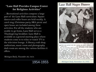 …Recreational activities compose a large
part of the Lane Hall curriculum. Square
dances and coffee hours are held weekly. A
carol sing, Christmas party, SRA picnic and
open house are included among these
activities. For all the students who are
unable to go home, Lane Hall serves a
Thanksgiving breakfast. Lane Hall is
available as a general meeting place where
students come in to relax or watch TV in
the television lounge. A library, craft shop,
auditorium, music room and photography
dark room are among the various facilities it
offers.
Michigan Daily, November 20, 1954.
“Lane Hall Provides Campus Center
for Religious Activities”
1954-1955 Michigan	Daily,	November	16,	1955.
 
