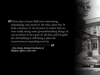 “
”- Grey Austin, Assistant Coordinator of
Religious Affairs, 1952-1963
Those days at Lane Hall were interesting,
stimulating, and, much of the time, sheer fun. It
took a distance of 40-50 years to realize that we
were really doing some ground-breaking things. It
was an honor to be a part of all that, and I’m glad
the old building is still being a place for
consciousness-expanding activity.
 