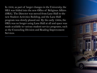In 1956, as part of larger changes in the University, the
SRA was folded into the new Office of Religious Affairs
(ORA). The Director was moved from Lane Hall to the
new Student Activities Building, and the Lane Hall
program was slowly phased out. By the early 1960s, the
ORA was no longer using Lane Hall at all and space was
made available to various student service programs, such
as the Counseling Division and Reading Improvement
Services.
 