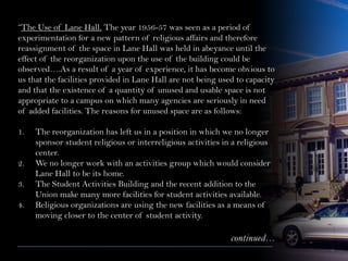 “The Use of Lane Hall. The year 1956-57 was seen as a period of
experimentation for a new pattern of religious affairs and therefore
reassignment of the space in Lane Hall was held in abeyance until the
effect of the reorganization upon the use of the building could be
observed….As a result of a year of experience, it has become obvious to
us that the facilities provided in Lane Hall are not being used to capacity
and that the existence of a quantity of unused and usable space is not
appropriate to a campus on which many agencies are seriously in need
of added facilities. The reasons for unused space are as follows:
1. The reorganization has left us in a position in which we no longer
sponsor student religious or interreligious activities in a religious
center.
2. We no longer work with an activities group which would consider
Lane Hall to be its home.
3. The Student Activities Building and the recent addition to the
Union make many more facilities for student activities available.
4. Religious organizations are using the new facilities as a means of
moving closer to the center of student activity.
continued…
 