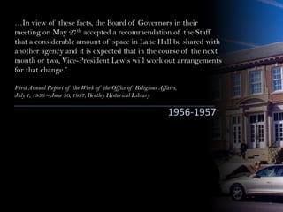 …In view of these facts, the Board of Governors in their
meeting on May 27th accepted a recommendation of the Staff
that a considerable amount of space in Lane Hall be shared with
another agency and it is expected that in the course of the next
month or two, Vice-President Lewis will work out arrangements
for that change.”
First Annual Report of the Work of the Office of Religious Affairs,
July 1, 1956 – June 30, 1957, Bentley Historical Library
1956-1957
 