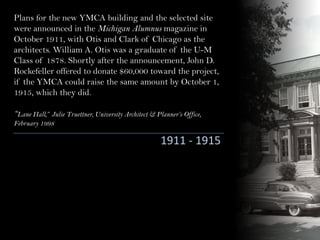 Plans for the new YMCA building and the selected site
were announced in the Michigan Alumnus magazine in
October 1911, with Otis and Clark of Chicago as the
architects. William A. Otis was a graduate of the U-M
Class of 1878. Shortly after the announcement, John D.
Rockefeller offered to donate $60,000 toward the project,
if the YMCA could raise the same amount by October 1,
1915, which they did.
“Lane Hall,” Julie Truettner, University Architect & Planner’s Office,
February 1998
1911 - 1915
 