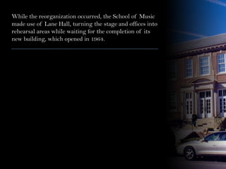 While the reorganization occurred, the School of Music
made use of Lane Hall, turning the stage and offices into
rehearsal areas while waiting for the completion of its
new building, which opened in 1964.
 