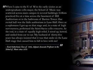 When I came to the U of M in the early sixties as an
undergraduate cello major, the School of Music was
scattered across main campus in several buildings. Cellists
practiced five at a time across the basement of Hill
Auditorium or in the bathroom of Burton Tower. Our
recital hall was the little auditorium in Lane Hall. Once as
a sophomore I got up on that stage and, in a state of high
nervousness, performed the Saint-Saens cello concerto. At
the end, in a state of equally high relief, I stood up, bowed,
and smiled from ear to ear. My husband of thirty-five
years has always insisted that it was that smile on the Lane
Hall stage that caused him to fall in love with me!
“
”- Enid Sutherland, Class of 1965, Adjunct Associate Professor in the
School of Music since 1970
 