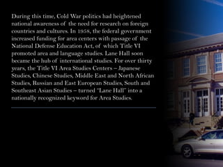 During this time, Cold War politics had heightened
national awareness of the need for research on foreign
countries and cultures. In 1958, the federal government
increased funding for area centers with passage of the
National Defense Education Act, of which Title VI
promoted area and language studies. Lane Hall soon
became the hub of international studies. For over thirty
years, the Title VI Area Studies Centers – Japanese
Studies, Chinese Studies, Middle East and North African
Studies, Russian and East European Studies, South and
Southeast Asian Studies – turned “Lane Hall” into a
nationally recognized keyword for Area Studies.
 