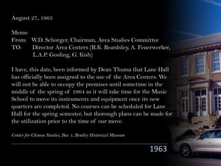 August 27, 1963
Memo
From: W.D. Schorger, Chairman, Area Studies Committee
TO: Director Area Centers (R.K. Beardsley, A. Feuerwerker,
L.A.P. Gosling, G. Kish)
I have, this date, been informed by Dean Thuma that Lane Hall
has officially been assigned to the use of the Area Centers. We
will not be able to occupy the premises until sometime in the
middle of the spring of 1964 as it will take time for the Music
School to move its instruments and equipment once its new
quarters are completed. No courses can be scheduled for Lane
Hall for the spring semester, but thorough plans can be made for
the utilization prior to the time of our move.
Center for Chinese Studies, Box 1, Bentley Historical Museum
1963
 