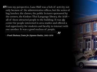 From my perspective, Lane Hall was a hub of activity not
only because of the administrative offices, but the series of
bag lunches, the classes, the public lectures sponsored by
the centers, the Gednes Thai Language library, the AAS –
all of these attracted people to the building. It was the
center for people interested in area studies and offered a
real opportunity for students and faculty to interact with
one another. It was a good nucleus of people.
“
”- Frank Shulman, Center for Japanese Studies, 1965-1976
 