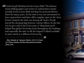 Frank Joseph Shulman lived in Lane Hall. The famous
Asian bibliographer and writer of authoritative books
actually lived in Lane Hall and kept his personal library
there for many years. At the time it was not uncommon to
leave typewriters and basic office supplies open to the Area
Center students for their use during off hours. Frank
moved his sleeping bag between various offices. In the late
70s he got a job at the University of Maryland and I
helped him gather his books from throughout the building
and especially the attic to fill the largest U-Haul available
to move them to a different University.
“
”- Beni, Student of Japanese Studies 1970-77; Center
for Chinese Studies and then International Institute
from 1978
 
