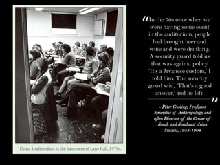 - Peter Gosling, Professor
Emeritus of Anthropology and
often Director of the Center of
South and Southeast Asian
Studies, 1958-1994
“
”
China	Studies	class	in	the	basement	of	Lane	Hall,	1970s.
In the 70s once when we
were having some event
in the auditorium, people
had brought beer and
wine and were drinking.
A security guard told us
that was against policy.
‘It’s a Javanese custom,’ I
told him. The security
guard said, ‘That’s a good
answer,’ and he left.
 
