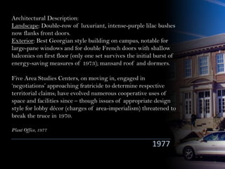 Architectural Description:
Landscape: Double-row of luxuriant, intense-purple lilac bushes
now flanks front doors.
Exterior: Best Georgian style building on campus, notable for
large-pane windows and for double French doors with shallow
balconies on first floor (only one set survives the initial burst of
energy-saving measures of 1973); mansard roof and dormers.
Five Area Studies Centers, on moving in, engaged in
‘negotiations’ approaching fratricide to determine respective
territorial claims; have evolved numerous cooperative uses of
space and facilities since – though issues of appropriate design
style for lobby décor (charges of area-imperialism) threatened to
break the truce in 1970.
Plant Office, 1977
1977
 