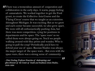 There was a tremendous amount of cooperation and
collaboration in the early days. A warm, puppy feeling
of camaraderie. We worked together to get the Ford
grant, to create the Collective Asia Course and the
‘Flying Circus’ course that we taught as an extension
throughout Michigan. It was exciting. But as we grew
and each center became successful, we also grew apart.
We were still all enthusiastically pushing Asia, but
there was more competition, vying for positions in
departments and for space. The ‘space wars’ as we
called them were always going on. You’d see people
walking around with blue prints and wonder, Who is
going to pull the coup? Periodically you’d have to
defend your use of space. Russian Studies was always
the major target of the space wars…But even with the
space wars, there was a strong sense of community.
“
”- Peter Gosling, Professor Emeritus of Anthropology and
often Director of the Center of South and Southeast Asian Studies,
1958-1994
 
