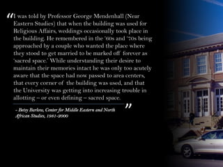 I was told by Professor George Mendenhall (Near
Eastern Studies) that when the building was used for
Religious Affairs, weddings occasionally took place in
the building. He remembered in the ‘60s and ‘70s being
approached by a couple who wanted the place where
they stood to get married to be marked off forever as
‘sacred space.’ While understanding their desire to
maintain their memories intact he was only too acutely
aware that the space had now passed to area centers,
that every corner of the building was used, and that
the University was getting into increasing trouble in
allotting – or even defining – sacred space.
“
”- Betsy Barlow, Center for Middle Eastern and North
African Studies, 1981-2000
 