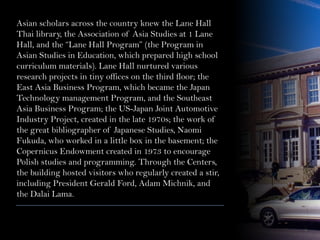 Asian scholars across the country knew the Lane Hall
Thai library, the Association of Asia Studies at 1 Lane
Hall, and the “Lane Hall Program” (the Program in
Asian Studies in Education, which prepared high school
curriculum materials). Lane Hall nurtured various
research projects in tiny offices on the third floor; the
East Asia Business Program, which became the Japan
Technology management Program, and the Southeast
Asia Business Program; the US-Japan Joint Automotive
Industry Project, created in the late 1970s; the work of
the great bibliographer of Japanese Studies, Naomi
Fukuda, who worked in a little box in the basement; the
Copernicus Endowment created in 1973 to encourage
Polish studies and programming. Through the Centers,
the building hosted visitors who regularly created a stir,
including President Gerald Ford, Adam Michnik, and
the Dalai Lama.
 