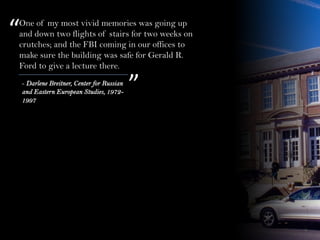 One of my most vivid memories was going up
and down two flights of stairs for two weeks on
crutches; and the FBI coming in our offices to
make sure the building was safe for Gerald R.
Ford to give a lecture there.
“
”- Darlene Breitner, Center for Russian
and Eastern European Studies, 1972-
1997
 