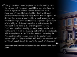 Visit of President Gerald Ford to Lane Hall – April 6, 1977
On the day U.S. President Gerald Ford was scheduled to
teach in a political science class on the second floor
classroom of Lane Hall, the building both inside and
outside was swarming with hefty Secret Service agents. We
decided that no one would be able to work anyway, so we
opened our large office double doors to give us a good view
of the lobby, settled on the couch and waited to see the
President enter. Finally the entourage arrived. The
President, closely flanked by his aides, swept up the stairs
on the north side of the building (rather than the south side
which was closest to us). The discussion about seeing the
President from the vantage point of the Center went
something like: Did you see him? Well, I think so. He is tall, isn’t
he? Wasn’t that the top of his head in the middle of the crowd?
“
”- Kathleen Wilson, Center for Near Eastern and North African Studies, 1975-
1982
 