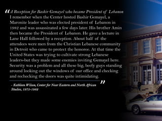A Reception for Bashir Gemayel who became President of Lebanon
I remember when the Center hosted Bashir Gemayel, a
Maronite leader who was elected president of Lebanon in
1982 and was assassinated a few days later. His brother Amin
then became the President of Lebanon. He gave a lecture in
Lane Hall followed by a reception. About half of the
attendees were men from the Christian Lebanese community
in Detroit who came to protect the honoree. At that time the
United States was trying to cultivate strong Lebanese
leaders-but they made some enemies inviting Gemayel here.
Security was a problem and all these big, beefy guys standing
around looking out the windows of our office and checking
and rechecking the doors was quite intimidating.
“
”- Kathleen Wilson, Center for Near Eastern and North African
Studies, 1975-1982
 