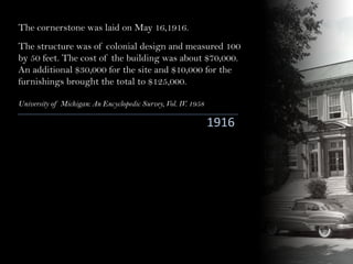 1916
The cornerstone was laid on May 16,1916.
The structure was of colonial design and measured 100
by 50 feet. The cost of the building was about $70,000.
An additional $30,000 for the site and $10,000 for the
furnishings brought the total to $125,000.
University of Michigan: An Encyclopedic Survey, Vol. IV. 1958
 