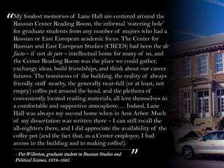 My fondest memories of Lane Hall are centered around the
Russian Center Reading Room, the informal ‘watering hole’
for graduate students from any number of majors who had a
Russian or East European academic focus. The Center for
Russian and East European Studies (CREES) had been the de
facto – if not de jure – intellectual home for many of us, and
the Center Reading Room was the place we could gather,
exchange ideas, build friendships, and think about our career
futures. The hominesss of the building, the reality of always
friendly staff nearby, the generally near-full (or at least, not
empty) coffee pot around the bend, and the plethora of
conveniently located reading materials, all lent themselves to
a comfortable and supportive atmosphere…. Indeed, Lane
Hall was always my second home when in Ann Arbor. Much
of my dissertation was written there – I can still recall the
all-nighters there, and I did appreciate the availability of the
coffee pot (and the fact that, as a Center employee, I had
access to the building and to making coffee!).
“
”- Pat Willerton, graduate student in Russian Studies and
Political Science, 1978-1985
 