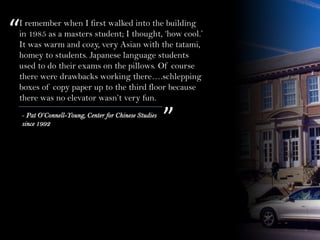 I remember when I first walked into the building
in 1985 as a masters student; I thought, ‘how cool.’
It was warm and cozy, very Asian with the tatami,
homey to students. Japanese language students
used to do their exams on the pillows. Of course
there were drawbacks working there….schlepping
boxes of copy paper up to the third floor because
there was no elevator wasn’t very fun.
“
”- Pat O’Connell-Young, Center for Chinese Studies
since 1992
 