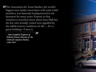 The Association for Asian Studies, the world’s
biggest area studies association with some 8,000
members, was famously headquartered in the
basement for many years. Famous in that
Asianists everywhere knew about Lane Hall but
the few who actually visited were appalled by
the rabbit-warren conditions of life…..It’s a
great building—I miss it.
“
”- John Campbell, Professor of
Political Science, Director of the
Center for Japanese Studies,
1982-1987
 