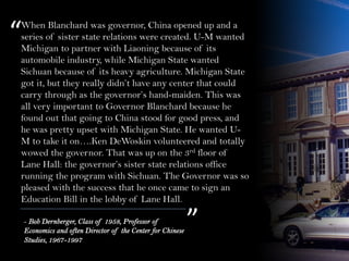 When Blanchard was governor, China opened up and a
series of sister state relations were created. U-M wanted
Michigan to partner with Liaoning because of its
automobile industry, while Michigan State wanted
Sichuan because of its heavy agriculture. Michigan State
got it, but they really didn’t have any center that could
carry through as the governor’s hand-maiden. This was
all very important to Governor Blanchard because he
found out that going to China stood for good press, and
he was pretty upset with Michigan State. He wanted U-
M to take it on….Ken DeWoskin volunteered and totally
wowed the governor. That was up on the 3rd floor of
Lane Hall: the governor’s sister state relations office
running the program with Sichuan. The Governor was so
pleased with the success that he once came to sign an
Education Bill in the lobby of Lane Hall.
“
”- Bob Dernberger, Class of 1958, Professor of
Economics and often Director of the Center for Chinese
Studies, 1967-1997
 