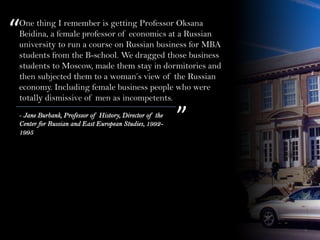 One thing I remember is getting Professor Oksana
Beidina, a female professor of economics at a Russian
university to run a course on Russian business for MBA
students from the B-school. We dragged those business
students to Moscow, made them stay in dormitories and
then subjected them to a woman’s view of the Russian
economy. Including female business people who were
totally dismissive of men as incompetents.
“
”- Jane Burbank, Professor of History, Director of the
Center for Russian and East European Studies, 1992-
1995
 