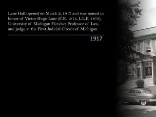 Lane Hall opened on March 2, 1917 and was named in
honor of Victor Hugo Lane (C.E. 1874, L.L.B. 1878),
University of Michigan Fletcher Professor of Law,
and judge at the First Judicial Circuit of Michigan.
1917
 
