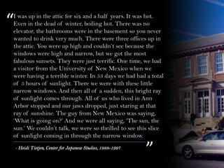 I was up in the attic for six and a half years. It was hot.
Even in the dead of winter, boiling hot. There was no
elevator, the bathrooms were in the basement so you never
wanted to drink very much. There were three offices up in
the attic. You were up high and couldn’t see because the
windows were high and narrow, but we got the most
fabulous sunsets. They were just terrific. One time, we had
a visitor from the University of New Mexico when we
were having a terrible winter. In 53 days we had had a total
of 5 hours of sunlight. There we were with these little
narrow windows. And then all of a sudden, this bright ray
of sunlight comes through. All of us who lived in Ann
Arbor stopped and our jaws dropped, just staring at that
ray of sunshine. The guy from New Mexico was saying,
‘What is going on?’ And we were all saying, ‘The sun, the
sun.’ We couldn’t talk, we were so thrilled to see this slice
of sunlight coming in through the narrow window.
“
”- Heidi Tietjen, Center for Japanese Studies, 1988-1997
 