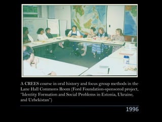 1996
A CREES course in oral history and focus group methods in the
Lane Hall Commons Room (Ford Foundation-sponsored project,
“Identity Formation and Social Problems in Estonia, Ukraine,
and Uzbekistan”)
 